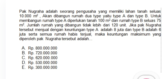 Pak Nugraha adalah seorang pengusaha yang memiliki lahan tanah seluas
10.000m^2 , Akan dibangun rumah dua type yaitu type A dan type B. Untuk
membangun rumah type A diperlukan tanah 100m^2 dan rumah type B seluas 75
m^2. Jumlah rumah yang dibangun tidak lebih dari 120 unit. Jika pak Nugraha
tersebut menjual dengan keuntungan type A adalah 8 juta dan type B adalah 6
juta serta semua rumah habis terjual, maka keuntungan maksimum yang
diperoleh pak Nugraha tersebut adalah...
A. Rp. 800.000.000
B. Rp. 720.000.000
C. Rp. 620.000.000
D. Rp. 530.000.000
E. Rp. 300.000.000