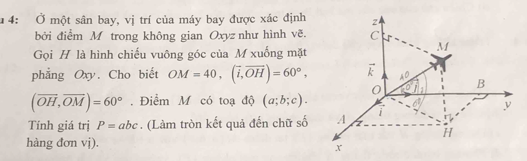 1 4: Ở một sân bay, vị trí của máy bay được xác định 
Z 
bởi điểm M trong không gian Oxyz như hình vẽ. C 
Gọi H là hình chiếu vuông góc của M xuống mặt 
M 
phẳng Oxy. Cho biết OM=40, (vector i,vector OH)=60°,
vector k A^0
0 (0°J B
(vector OH,vector OM)=60°. Điểm M có toạ độ (a;b;c).
6°
i 
Tính giá trị P=abc. (Làm tròn kết quả đến chữ số A z 
H 
hàng đơn vị).
x