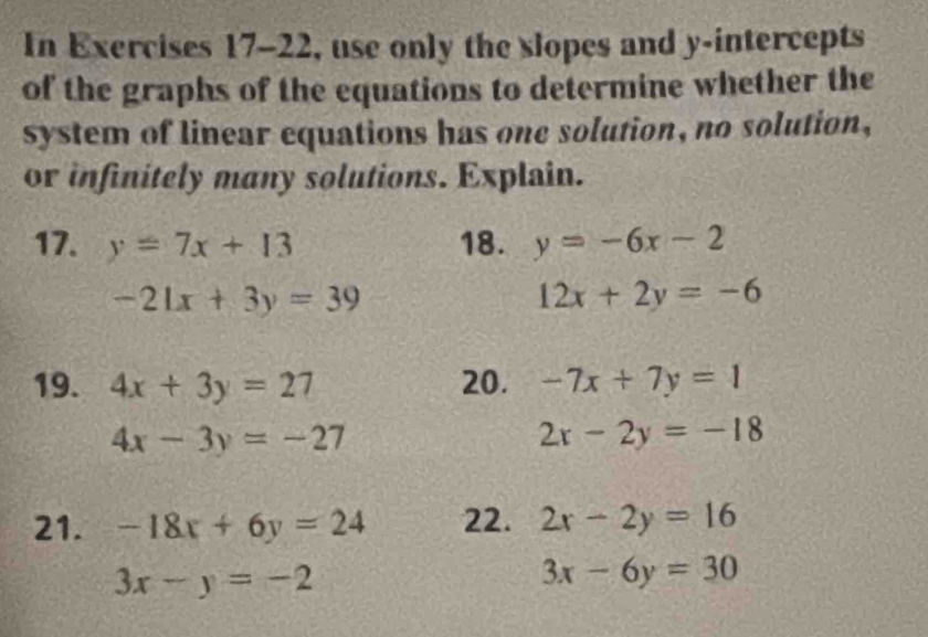 In Exercises 17-22, use only the slopes and y-intercepts 
of the graphs of the equations to determine whether the 
system of linear equations has one solution, no solution, 
or infinitely many solutions. Explain. 
17. y=7x+13 18. y=-6x-2
-21x+3y=39
12x+2y=-6
19. 4x+3y=27 20. -7x+7y=1
4x-3y=-27
2x-2y=-18
21. -18x+6y=24 22. 2x-2y=16
3x-y=-2
3x-6y=30