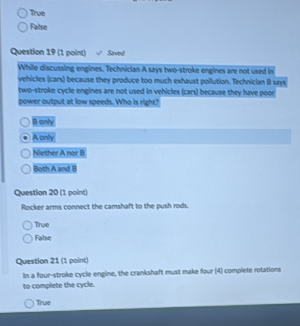 True
False
Question 19 (1 point) Saved
While discussing engines. Technician A says two-stroke engines are not used in
vehicles (cars) because they produce too much exhaust pollution. Technician B says
two-stroke cycle engines are not used in vehicles (cars) because they have poor
power output at low speeds. Who is right?
B only
A only
Niether A nor B
Both A and B
Question 20 (1 point)
Rocker arms connect the camshaft to the push rods.
True
False
Question 21 (1 point)
In a four-stroke cycle engine, the crankshaft must make four (4) complete rotations
to complete the cycle.
True