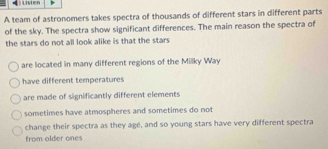 Listen
A team of astronomers takes spectra of thousands of different stars in different parts
of the sky. The spectra show significant differences. The main reason the spectra of
the stars do not all look alike is that the stars
are located in many different regions of the Milky Way
have different temperatures
are made of significantly different elements
sometimes have atmospheres and sometimes do not
change their spectra as they agé, and so young stars have very different spectra
from older ones