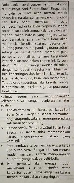 Pada bagian awal cerpen berjudul Apalah
Nama karya Sori Sutan Sirovi Siregar ini,
mungkin pembaca akan merasa sedikit
bosan karena alur ceritanya yang monoton
dan tidak begitu memikat hati para
pembaca. Tapi di balik itu, cerpen ini sangat
cocok dibaca oleh semua kalangan, dengan
menggunakan bahasa yang ringan, santai
tapi bermakna, para pembaca tidak akan
menemukan kesulitan saat membaca cerpen
ini. Penggunaan sudut pandang orang ketiga
sebagai pengamat mampu membuat para
pembaca berimajinasi tentang bagaimana
latar dan suasana dalam cerpen ini. Cerpen
Apalah Nama pun sangat mudah dikaitkan
dengan kehidupan kita sehari-hari. Misalnya,
bila kepentingan dan keadilan kita terusik,
kita marah, bingung, kesal, dan memprotes.
Tetapi, kalau kepentingan dan keadilan orang
lain terabaikan, kita diam saja dan pura-pura
tidak tahu.
Kalimat resensi yang mengungkapkan
kelebihan sesuai dengan penjelasan si atas
adalah ....
a. Apalah Nama merupakan cerpen karya Sori
Sutan Sirovi Siregar ini sangat bermanfaat
bagiparapembacakaren ameng ungkapkan
ketulusan hati seseorang.
b. Cerpan Apalah Nama karya Sori Sutan Sirovi
Siregar ini sangat tidak membosankan
karena menggunakan bahasa yan
komunikatif.
c. Para pembaca cerpen Apalah Nama karya
Sori Sutan Sirovi Siregar ini akan merasa
mudah mengerti karena menggunakan
alur cerita yang tidak berbelit-belit.
d. Para pembaca akan merasa mudah
memahami isi cerpen Apalgh Nama
karya Sori Sutan Sirovi Siregar ini karena
menggunakan bahasa yang ringan.