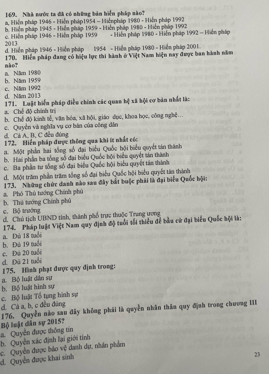 Nhà nước ta đã có những bản hiến pháp nào?
a, Hiến pháp 1946 - Hiến pháp1954 - Hiếnpháp 1980 - Hiến pháp 1992
b. Hiến pháp 1945 - Hiến pháp 1959 - Hiến pháp 1980 - Hiến pháp 1992
c. Hiến pháp 1946 - Hiến pháp 1959  - Hiến pháp 1980 - Hiến pháp 1992 - Hiến pháp
2013
d. Hiến pháp 1946 - Hiến pháp 1954 - Hiến pháp 1980 - Hiến pháp 2001.
170. Hiến pháp đang có hiệu lực thi hành ở Việt Nam hiện nay được ban hành năm
nào?
a. Năm 1980
b. Năm 1959
c. Năm 1992
d. Năm 2013
171. Luật hiến pháp điều chỉnh các quan hệ xã hội cơ bản nhất là:
a. Chế độ chính trị
b. Chế độ kinh tế, văn hóa, xã hội, giáo dục, khoa học, công nghệ..
c. Quyền và nghĩa vụ cơ bản của công dân
d. Cả A, B, C đều đúng
172. Hiến pháp được thông qua khi ít nhất có:
a. Một phần hai tổng số đại biểu Quốc hội biểu quyết tán thành
b. Hai phần ba tổng số đại biểu Quốc hội biểu quyết tán thành
c. Ba phần tư tổng số đại biểu Quốc hội biểu quyết tán thành
d. Một trăm phần trăm tổng số đại biểu Quốc hội biểu quyết tán thành
173. Những chức danh nào sau đây bắt buộc phải là đại biểu Quốc hội:
a. Phó Thủ tướng Chính phủ
b. Thủ tướng Chính phủ
c. Bộ trưởng
d. Chủ tịch UBND tỉnh, thành phố trực thuộc Trung ương
174. Pháp luật Việt Nam quy định độ tuổi tối thiểu để bầu cử đại biểu Quốc hội là:
a. Đủ 18 tuổi
b. Đủ 19 tuổi
c. Đủ 20 tuổi
d. Đủ 21 tuổi
175. Hình phạt được quy định trong:
a. Bộ luật dân sự
b. Bộ luật hình sự
c. Bộ luật Tố tụng hình sự
d. Cả a, b, c đều đúng
176. Quyền nào sau đây không phải là quyền nhân thân quy định trong chương III
Bộ luật dân sự 2015?
a. Quyền được thông tin
b. Quyền xác định lại giới tính
c. Quyền được bảo vệ danh dự, nhân phẩm
d. Quyền được khai sinh
23