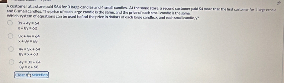 A customer at a store paid $64 for 3 large candles and 4 small candles. At the same store, a second customer paid $4 more than the first customer for 1 large candle
and 8 small candles. The price of each large candle is the same, and the price of each small candle is the same.
Which system of equations can be used to find the price in dollars of each large candle, x, and each small candle, y?
3x+4y=64
x+8y=60
3x+4y=64
x+8y=68
4y=3x+64
8y=x+60
4y=3x+64
8y=x+68
Clear selection