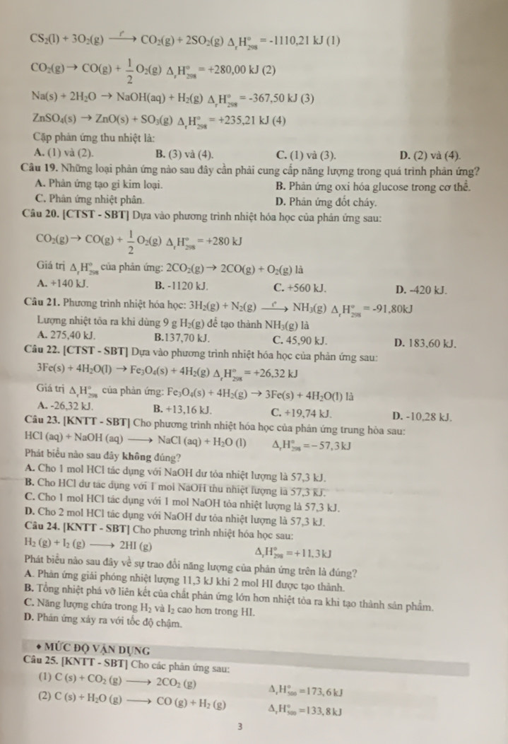 CS_2(l)+3O_2(g)to CO_2(g)+2SO_2(g)△ _rH_(208)°=-1110.21kJ(l)
CO_2(g)to CO(g)+ 1/2 O_2(g)△ _,H_(298)°=+280,00kJ(2)
Na(s)+2H_2Oto NaOH(aq)+H_2(g)△ _rH_(298)°=-367,50kJ(3)
ZnSO_4(s)to ZnO(s)+SO_3(g) △ _rH_(298)°=+235,21kJ(4)
Cậặp phản ứng thu nhiệt là:
A. (1) và (2). B. (3) và (4). C. (1) và (3). D. (2) và (4).
Câu 19. Những loại phản ứng nào sau đây cần phải cung cấp năng lượng trong quá trình phản ứng?
A. Phân ứng tạo gi kim loại. B. Phản ứng oxi hóa glucose trong cơ thể.
C. Phân ứng nhiệt phân. D. Phân ứng đốt cháy.
Câu 20. [CTST - SBT] Dựa vào phương trình nhiệt hóa học của phản ứng sau:
CO_2(g)to CO(g)+ 1/2 O_2(g)△ _rH_(298)°=+280kJ
Giá trị △ _rH_(258)° của phản ứng: 2CO_2(g)to 2CO(g)+O_2(g)la
A. +140 kJ. B. -1120 kJ. C. +560 kJ. D. -420 kJ.
Câu 21. Phương trình nhiệt hóa học: 3H_2(g)+N_2(g)to NH_3(g) △ _rH_(201)°=-91,80kJ
Lượng nhiệt tỏa ra khi dùng 9 9gH_2(g)de tạo thành NH_3(g)1 a
A. 275,40 kJ. B.137,70 kJ. C. 45,90 kJ. D. 183,60 kJ.
Câu 22. [CTST - SBT] Dựa vào phương trình nhiệt hóa học của phản ứng sau:
3Fe(s)+4H_2O(l)to Fe_3O_4(s)+4H 2(g) △ _rH_(298)°=+26.32kJ
Giá trị △ _rH_(298)° của phản ứng: Fe_3O_4(s)+4H_2(g)to 3Fe(s)+4H_2O(l)li
A. -26,32 kJ. B. +13,16kJ. C. +19,74 kJ. D. -10,28 kJ.
Câu 23. [ KNTT-SBT] * Cho phương trình nhiệt hóa học của phân ứng trung hòa sau:
HCI (aq)+NaOH(aq)to NaCl(aq)+H_2O(l) △ H_(295)°=-57,3kJ
Phát biểu nào sau dây không đúng?
A. Cho 1 mol HCl tác dụng với NaOH dư tỏa nhiệt lượng là 57,3 kJ.
B. Cho HCl dư tác dụng với 1 mol NaOH thu nhiệt lượng là 57,3 kJ.
C. Cho 1 mol HCl tác dụng với 1 mol NaOH tỏa nhiệt lượng là 57,3 kJ.
D. Cho 2 mol HCl tác dụng với NaOH dư tòa nhiệt lượng là 57,3 kJ.
Câu 24. [KNTT - SBT] Cho phương trình nhiệt hóa học sau:
H_2(g)+I_2(g)to 2HI(g)
A, H_(298)°=+11.3kJ
Phát biểu nào sau đây về sự trao đổi năng lượng của phản ứng trên là đúng?
A. Phản ứng giải phóng nhiệt lượng 11,3 kJ khi 2 mol HI được tạo thành.
B. Tổng nhiệt phá vỡ liên kết của chất phản ứng lớn hơn nhiệt tòa ra khi tạo thành sản phẩm.
C. Năng lượng chứa trong H_2 và I_2 cao hơn trong HI.
D. Phản ứng xảy ra với tốc độ chậm.
MỨC độ Vận dụng
Câu 25. [KNTT - SBT] Cho các phân ứng sau:
(1) C(s)+CO_2(g)to 2CO_2(g) A.H_500^circ =173,6kJ
(2) C(s)+H_2O(g)to CO(g)+H_2(g) A H_(500)°=133,8kJ
3