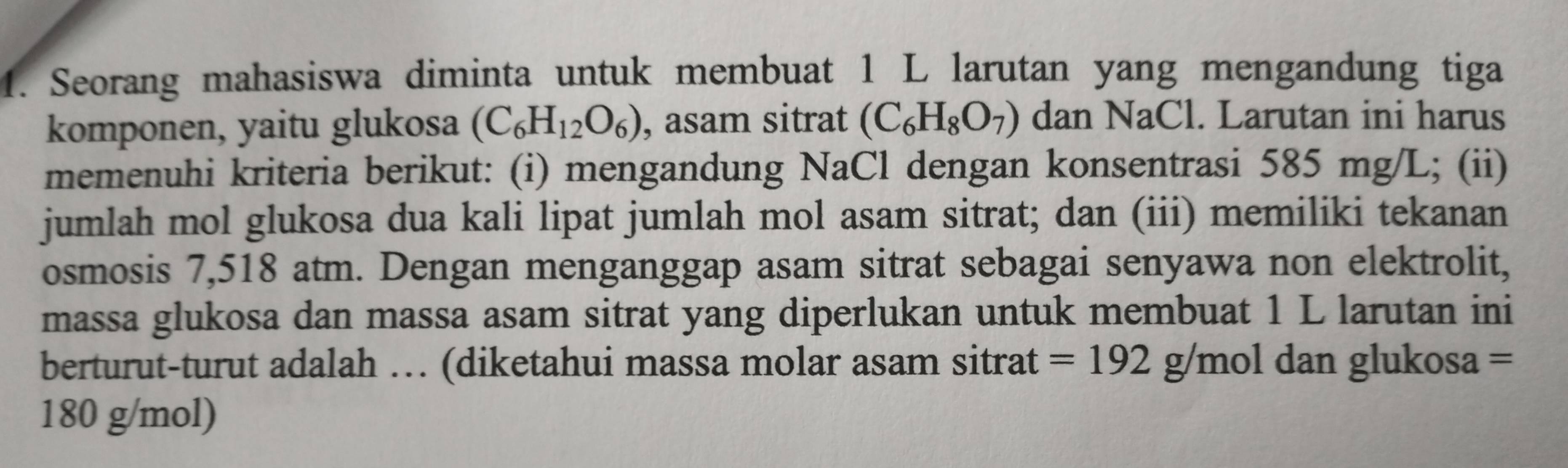 Seorang mahasiswa diminta untuk membuat 1 L larutan yang mengandung tiga 
komponen, yaitu glukosa (C_6H_12O_6) , asam sitrat (C_6H_8O_7) dan NaCl. Larutan ini harus 
memenuhi kriteria berikut: (i) mengandung NaCl dengan konsentrasi 585 mg/L; (ii) 
jumlah mol glukosa dua kali lipat jumlah mol asam sitrat; dan (iii) memiliki tekanan 
osmosis 7,518 atm. Dengan menganggap asam sitrat sebagai senyawa non elektrolit, 
massa glukosa dan massa asam sitrat yang diperlukan untuk membuat 1 L larutan ini 
berturut-turut adalah … (diketahui massa molar asam sitrat =192g/mol dan glukosa =
180 g/mol)