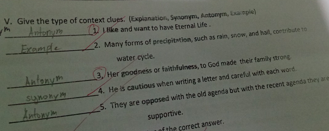 Give the type of context clues. (Explanation, Synonym, Antonym, Example) 
1. I like and want to have Eternal Life . 
_ 
_2. Many forms of precipitation, such as rain, snow, and hail, contribute to 
water cycle. 
3, Her goodness or faithfulness, to God made their family strong. 
_4. He is cautious when writing a letter and careful with each word. 
_ 
_5. They are opposed with the old agenda but with the recent agenda they are 
supportive. 
of the correct answer.