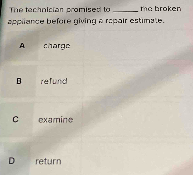 The technician promised to _the broken
appliance before giving a repair estimate.
A charge
B refund
C examine
D return