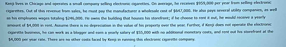 Kenji lives in Chicago and operates a small company selling electronic cigarettes. On average, he receives $959,000 per year from selling electronic 
cigarettes. Out of this revenue from sales, he must pay the manufacturer a wholesale cost of $647,000. He also pays several utility companies, as well 
as his employees wages totaling $246,000. He owns the building that houses his storefront; if he choose to rent it out, he would receive a yearly 
amount of $4,000 in rent. Assume there is no depreciation in the value of his property over the year. Further, if Kenji does not operate the electronic 
cigarette business, he can work as a blogger and earn a yearly salary of $55,000 with no additional monetary costs, and rent out his storefront at the
$4,000 per year rate. There are no other costs faced by Kenji in running this electronic cigarette company.