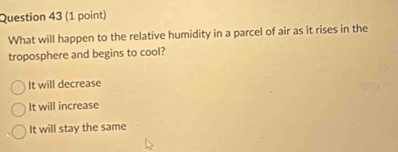 What will happen to the relative humidity in a parcel of air as it rises in the
troposphere and begins to cool?
It will decrease
It will increase
It will stay the same