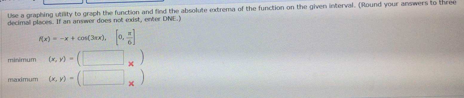 Use a graphing utility to graph the function and find the absolute extrema of the function on the given interval. (Round your answers to three
decimal places. If an answer does not exist, enter DNE.)
f(x)=-x+cos (3π x),[0, π /6 ]
minimum (x,y)=(□ _* )
maximum (x,y)=(□ _* )