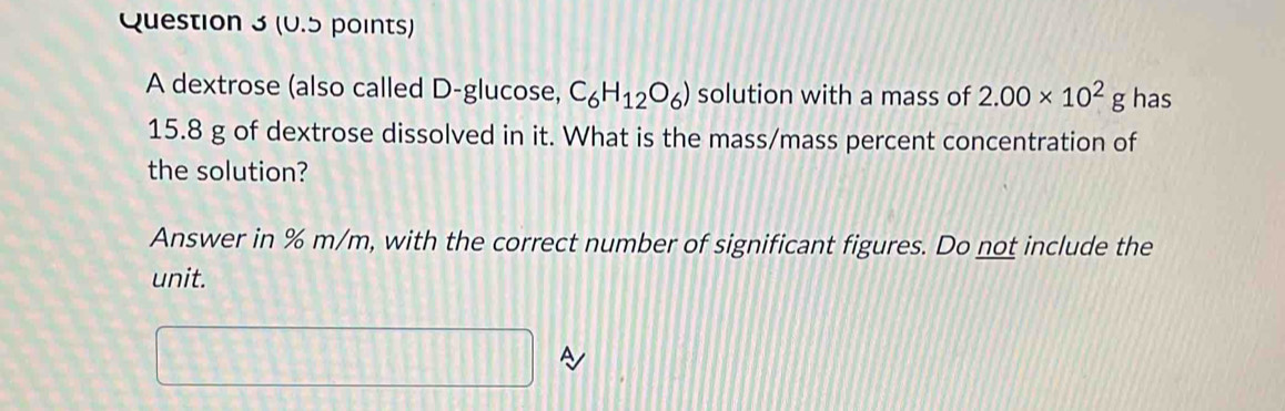 A dextrose (also called D -glucose, C_6H_12O_6) solution with a mass of 2.00* 10^2g has
15.8 g of dextrose dissolved in it. What is the mass/mass percent concentration of 
the solution? 
Answer in % m/m, with the correct number of significant figures. Do not include the 
unit. 
□ A