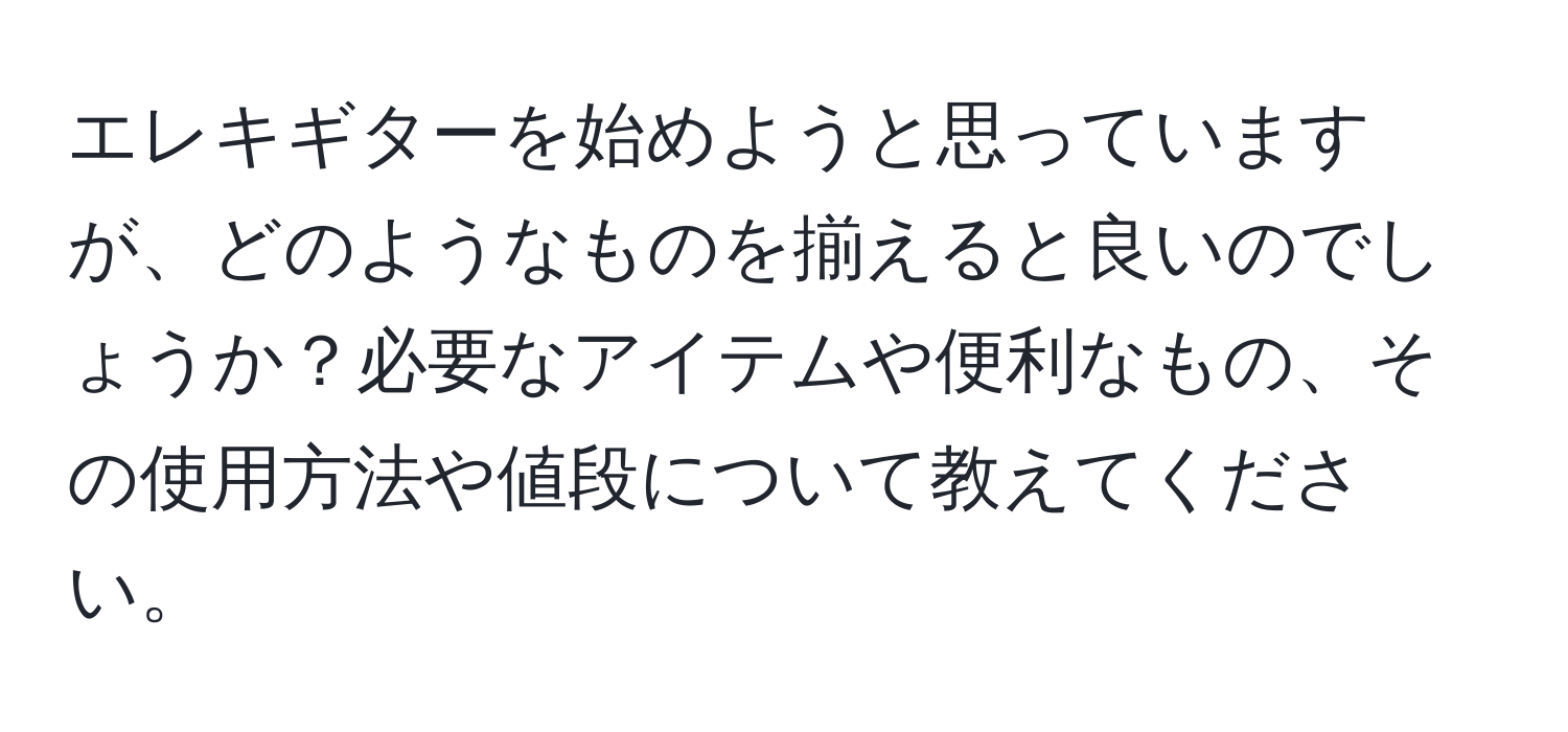 エレキギターを始めようと思っていますが、どのようなものを揃えると良いのでしょうか？必要なアイテムや便利なもの、その使用方法や値段について教えてください。