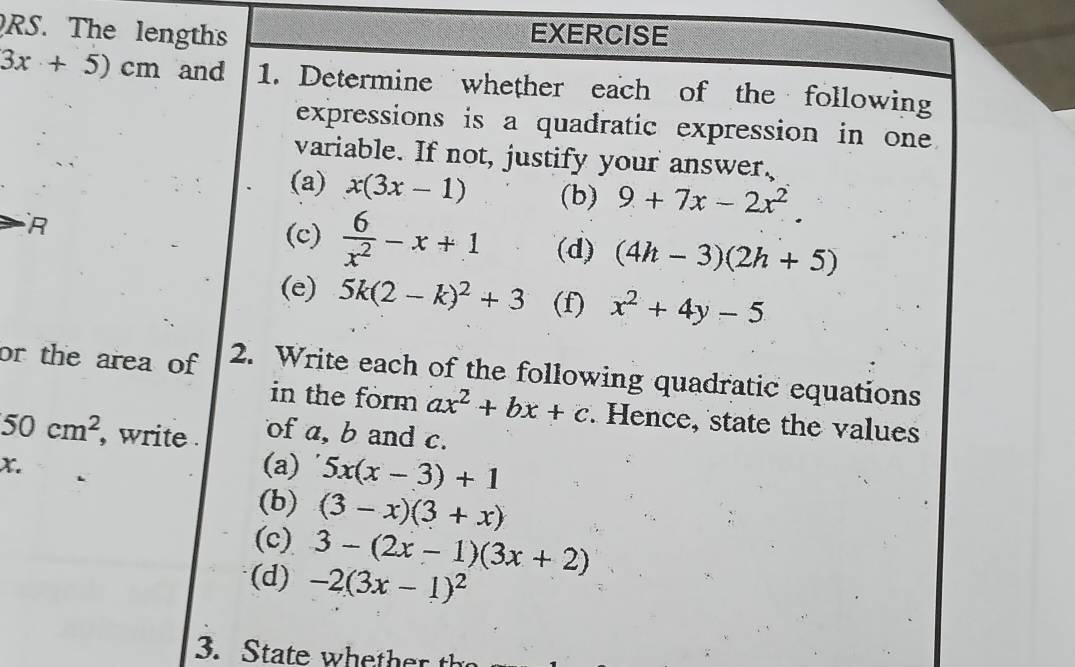 RS. The lengths EXERCISE
3x+5)cm and 1. Determine whether each of the following 
expressions is a quadratic expression in one 
variable. If not, justify your answer. 
(a) x(3x-1) (b) 9+7x-2x^2. 
(c)  6/x^2 -x+1 (d) (4h-3)(2h+5)
(e) 5k(2-k)^2+3 (f) x^2+4y-5
or the area of 2. Write each of the following quadratic equations 
in the form ax^2+bx+c. Hence, state the values
50cm^2 , write . of a, b and c.
x. 
(a) 5x(x-3)+1
(b) (3-x)(3+x)
(c) 3-(2x-1)(3x+2)
(d) -2(3x-1)^2