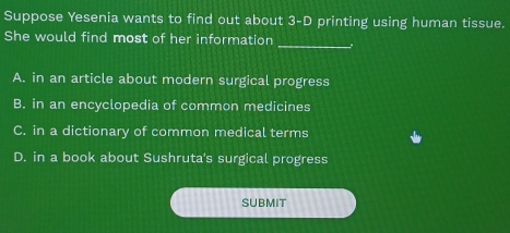 Suppose Yesenia wants to find out about 3-D printing using human tissue.
She would find most of her information _.
A. in an article about modern surgical progress
B. in an encyclopedia of common medicines
C. in a dictionary of common medical terms
D. in a book about Sushruta's surgical progress
SUBMIT