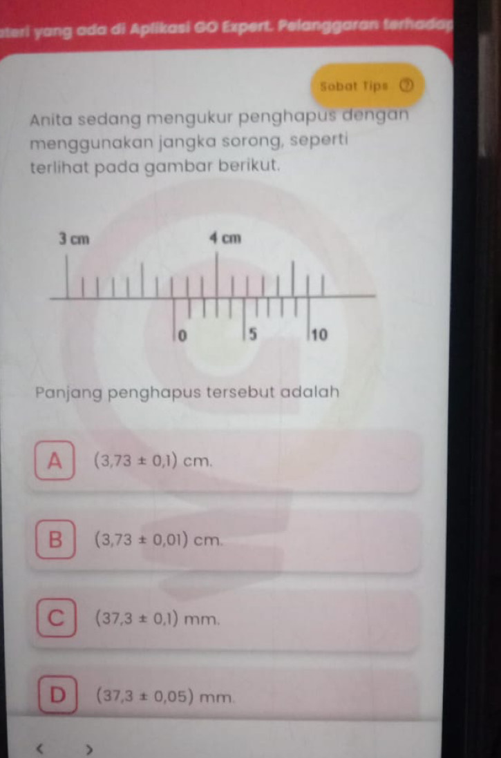 ateri yang ada di Aplikasi GO Expert. Pelanggaran terhadap
Sobat Tips
Anita sedang mengukur penghapus dengan
menggunakan jangka sorong, seperti
terlihat pada gambar berikut.
Panjang penghapus tersebut adalah
A (3,73± 0,1)cm.
B (3,73± 0,01)cm.
C (37,3± 0.1)mm.
D (37,3± 0.05)mm. 
<