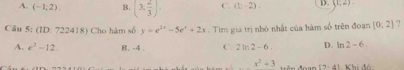 A. (-1;2). B. (3; 2/3 ).
C. (1;-2).
D. (1;2). 
Câu 5: (ID: 722418) Cho hàm số y=e^(2x)-5e^x+2x. Tìm giá trị nhỏ nhất của hàm số trên đoạn [0;2] ?
A. e^2-12. B. -4.
C. 2ln 2-6. D. ln 2-6.
_ x^2+3 ên đoan [2· 4] Khi đó: