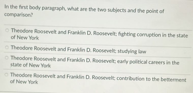 In the frst body paragraph, what are the two subjects and the point of
comparison?
Theodore Roosevelt and Franklin D. Roosevelt; fighting corruption in the state
of New York
Theodore Roosevelt and Franklin D. Roosevelt; studying law
Theodore Roosevelt and Franklin D. Roosevelt; early political careers in the
state of New York
Theodore Roosevelt and Franklin D. Roosevelt; contribution to the betterment
of New York