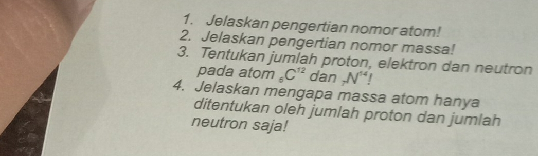 Jelaskan pengertian nomor atom! 
2. Jelaskan pengertian nomor massa! 
3. Tentukan jumlah proton, elektron dan neutron 
pada atom _6C^(12) dan _7N^(14)
4. Jelaskan mengapa massa atom hanya 
ditentukan oleh jumlah proton dan jumlah 
neutron saja!