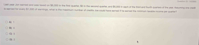 Question ID: 1453885
Last year Jon earned and was taxed on $6,000 in the first quarter, $0 in the second quarter, and $6,000 in each of the third and fourth quarters of the year. Assuming one credit
is earned for every $1,500 of earnings, what is the maximum number of credits Joe could have earned if he earned the minimum taxable income per quarter?
A) 1
B) 4
C) 3
D) 2