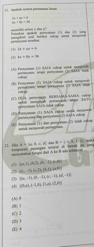 Apakah system persamaan linear
2x+ay=6
bx+8y=36
memiliki solusi x dan y?
Putuskan apakah pernyataan (1) dan (2) yang
mengikuti soal berikut cukup untuk menjawab
pertanyaan tersebut.
(1) 2x+ay=6
(2) bx+8y=36
(A) Pernyataan (1) SAJA cukup untuk menjawab
pertanyaan, tetapi pernyataan (2) SAJA tidak
cukup.
(B) Pernyataan (2) SAJA cukup untuk menjawab
pertanyaan, tetapi pernyataan (1) SAJA tidak
cukup.
(C) DUA pernyataan BERSAMA-SAMA cukup
untuk menjawab pertanyaan, tetapi SATU
pernyataan SAJA tidak cukup.
(D) Pernyataan (1) SAJA cukup untuk menjawab
pertanyaan dan pernyataan (2) SAJA cukup.
(E) Pernyataan (1) dan pernyataan (2) tidak cukup
untuk menjawab pertanyaan.
12. Jika A= a,b,c,d dan B= -1,0,1,2 , maka
himpunan pasangan terurut di bawah ini yan
menyatakan fungsi dari A ke B ada sebanyak
(1)  (a,1),(b,2),(b,-1),(c,0)
(2)  (c,-1),(c,2),(b,1),(a,0)
(3)  (a,-1),(b,-1),(c,-1),(d,-1)
(4)  (0,a),(-1,b),(1,a),(2,b)
(A) 0
(B) 1
(C) 2
(D) 3
(E) 4