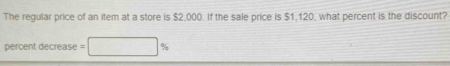 The regular price of an item at a store is $2,000. If the sale price is $1,120, what percent is the discount? 
percent decrease =□ %