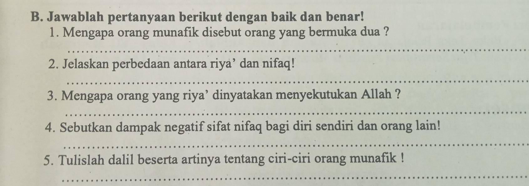 Jawablah pertanyaan berikut dengan baik dan benar! 
1. Mengapa orang munafik disebut orang yang bermuka dua ? 
_ 
2. Jelaskan perbedaan antara riya’ dan nifaq! 
_ 
3. Mengapa orang yang riya’ dinyatakan menyekutukan Allah ? 
_ 
4. Sebutkan dampak negatif sifat nifaq bagi diri sendiri dan orang lain! 
_ 
5. Tulislah dalil beserta artinya tentang ciri-ciri orang munafik ! 
_