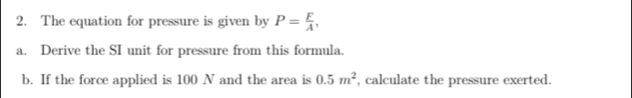 The equation for pressure is given by P= F/A , 
a. Derive the SI unit for pressure from this formula. 
b. If the force applied is 100 N and the area is 0.5m^2 , calculate the pressure exerted.