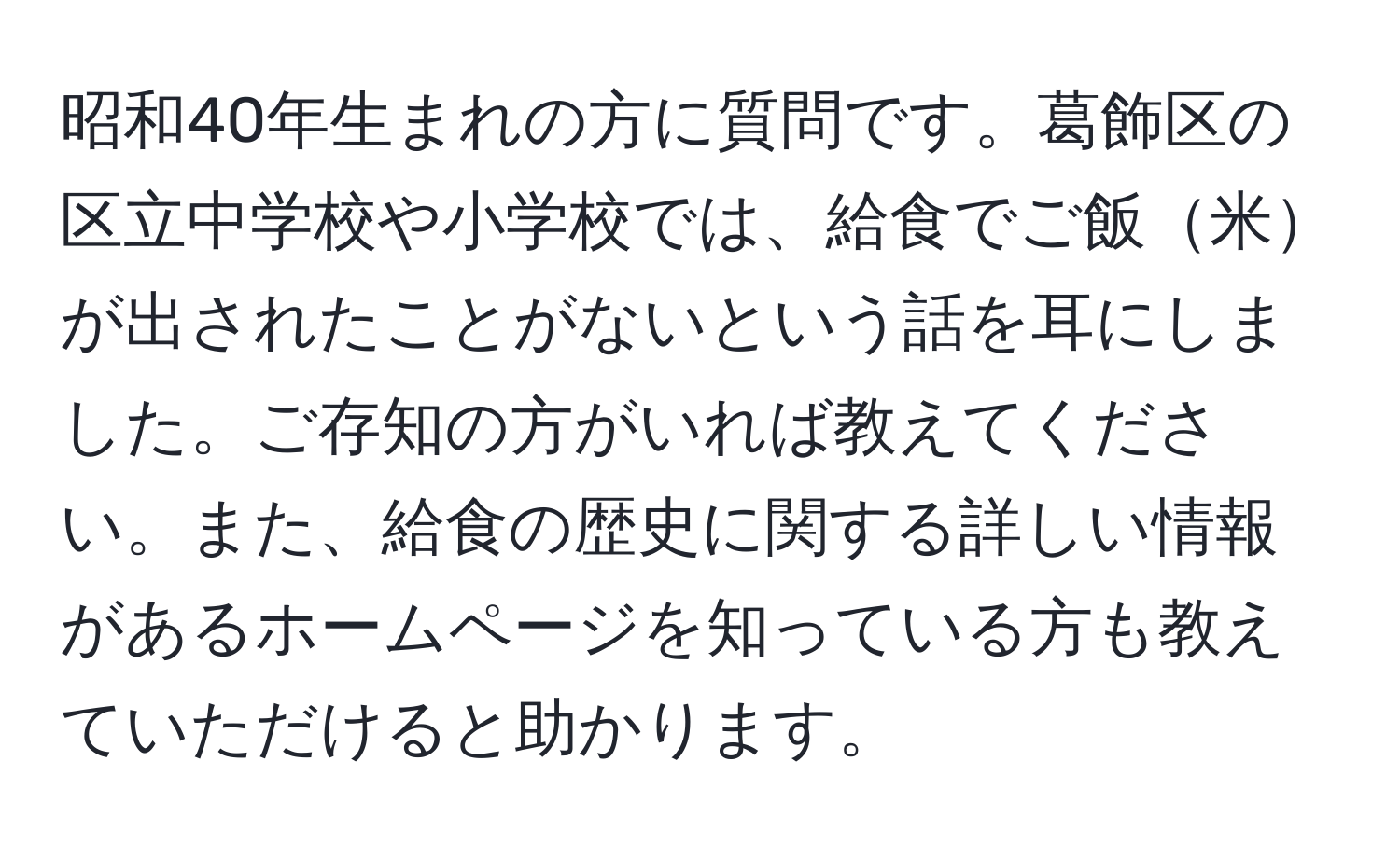 昭和40年生まれの方に質問です。葛飾区の区立中学校や小学校では、給食でご飯米が出されたことがないという話を耳にしました。ご存知の方がいれば教えてください。また、給食の歴史に関する詳しい情報があるホームページを知っている方も教えていただけると助かります。