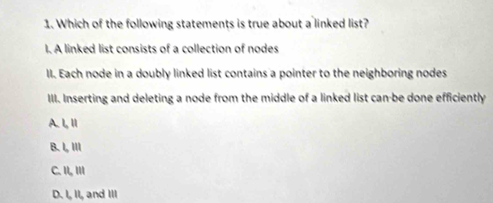 Which of the following statements is true about a linked list?
I. A linked list consists of a collection of nodes
II. Each node in a doubly linked list contains a pointer to the neighboring nodes
III. Inserting and deleting a node from the middle of a linked list can-be done efficiently
A. I, Ⅱ
B. I, II
C. II, III
D. I, II, and III