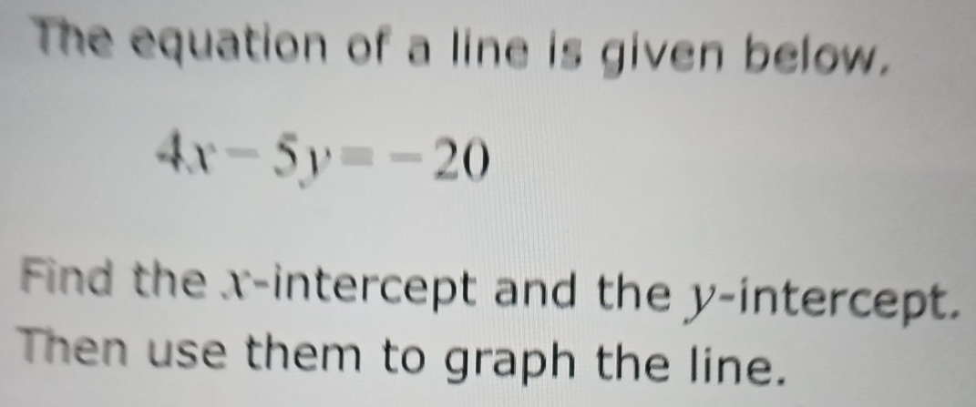 The equation of a line is given below.
4x-5y=-20
Find the x-intercept and the y-intercept. 
Then use them to graph the line.