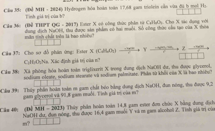 (Đề MH - 2024) Hydrogen hóa hoàn toàn 17,68 gam triolein cần vừa đủ b mol H_2. 
Tinh giá trị của b? 
Câu 36: (Đề THPT QG - 2017) Ester X có công thức phân tử C_8H_8O_2. Cho X tác dụng với 
dung dịch NaOH, thu được sản phẩm có hai muối. Số công thức cầu tạo của X thỏa 
mãn tính chất trên là bao nhiêu? 
Câu 37: Cho sơ đồ phản ứng: Ester X(C_4H_nO_2)xrightarrow +NaOHYxrightarrow +AgNO_3/NH_3t^(wedge) Z  (+NaOH)/t^n 
C_2H_3O_2Na 1. Xác định giá trị của n? 
Câu 38: Xà phòng hóa hoàn toàn triglixerit X trong dung dịch NaOH dư, thu được glycerol, 
sodium oleate, sodium stearate và sodium palmitate. Phân tử khối của X là bao nhiêu? 
Câu 39: Thủy phân hoàn toàn m gam chất béo bằng dung dịch NaOH, đun nóng, thu được 9,2
gam glycerol và 91,8 gam muối. Tính giá trị của m? 
Câu 40: (Đề MH - 2023) Thủy phân hoàn toàn 14,8 gam ester đơn chức X bằng dung dịch 
NaOH dư, đun nóng, thu được 16, 4 gam muối Y và m gam alcohol Z. Tính giá trị của
m? □