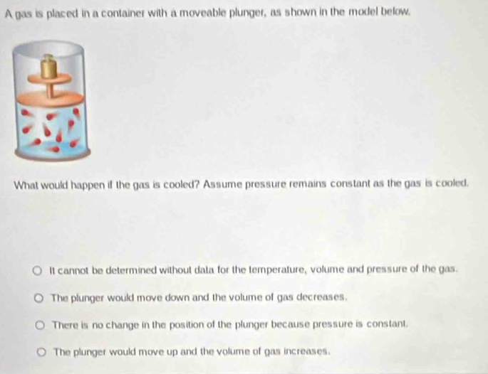 A gas is placed in a container with a moveable plunger, as shown in the model below.
What would happen if the gas is cooled? Assume pressure remains constant as the gas is cooled.
It cannot be determined without data for the temperature, volume and pressure of the gas.
The plunger would move down and the volume of gas decreases.
There is no change in the position of the plunger because pressure is constant.
The plunger would move up and the volume of gas increases.