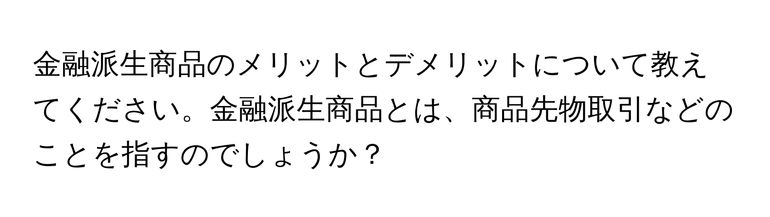 金融派生商品のメリットとデメリットについて教えてください。金融派生商品とは、商品先物取引などのことを指すのでしょうか？