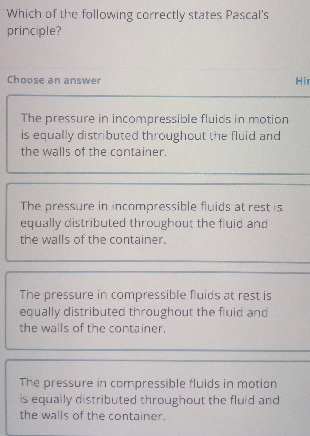 Which of the following correctly states Pascal’s
principle?
Choose an answer Hir
The pressure in incompressible fluids in motion
is equally distributed throughout the fluid and
the walls of the container.
The pressure in incompressible fluids at rest is
equally distributed throughout the fluid and
the walls of the container.
The pressure in compressible fluids at rest is
equally distributed throughout the fluid and
the walls of the container.
The pressure in compressible fluids in motion
is equally distributed throughout the fluid and
the walls of the container.