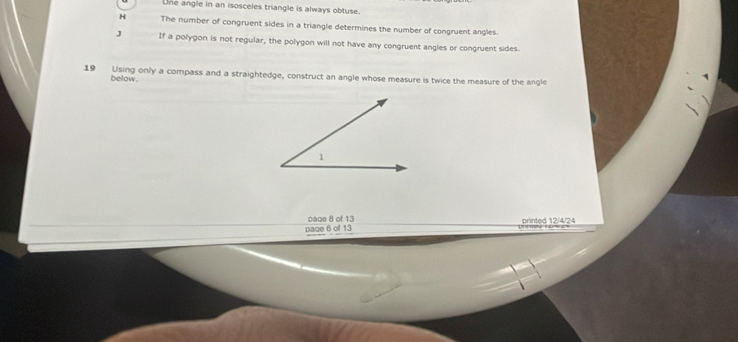 One angle in an isosceles triangle is always obtuse.
H The number of congruent sides in a triangle determines the number of congruent angles.
J If a polygon is not regular, the polygon will not have any congruent angles or congruent sides.
19 Using only a compass and a straightedge, construct an angle whose measure is twice the measure of the angle
below.
paqe 8 of 13
paqe 6 of 13 printed 12/4/24