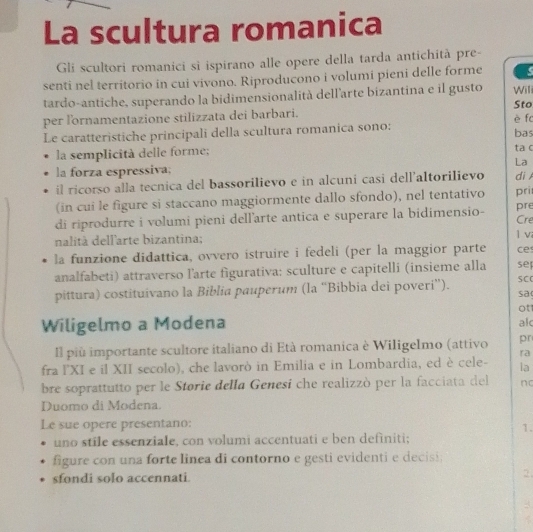 La scultura romanica 
Gli scultori romanici sì ispirano alle opere della tarda antichità pre- 
senti nel territorio in cui vivono. Riproducono i volumi pieni delle forme 
tardo-antiche, superando la bidimensionalità dell’arte bizantina e il gusto Sto Wili 
per l'ornamentazione stilizzata dei barbari. è f 
Le caratteristiche principali della scultura romanica sono: bas 
la semplicità delle forme; ta c 
La 
la forza espressiva; 
il ricorso alla tecnica del bassorilievo e in alcuni casi dell’altorilievo di 
(in cui le figure si staccano maggiormente dallo sfondo), nel tentativo pri 
pre 
di riprodurre i volumi pieni dell'arte antica e superare la bidimensio- Cre 
nalità dell'arte bizantina; l v 
la funzione didattica, ovvero istruire i fedeli (per la maggior parte ce 
analfabeti) attraverso l'arte figurativa: sculture e capitelli (insieme alla se 
pittura) costituivano la Biblia pauperum (la “Bibbia dei poveri”). SC 
sa 
ot 
Wiligelmo a Modena 
al 
Il più importante scultore italiano di Età romanica è Wiligelmo (attivo pr 
ra 
fra l'XI e il XII secolo), che lavorò in Emilia e in Lombardia, ed è cele- la 
bre soprattutto per le Storie della Genesí che realizzò per la facciata del nc 
Duomo di Modena. 
Le sue opere presentano: 
1. 
uno stile essenziale, con volumi accentuati e ben definiti; 
figure con una forte linea di contorno e gesti evidenti e decisi; 
sfondi solo accennati. 2