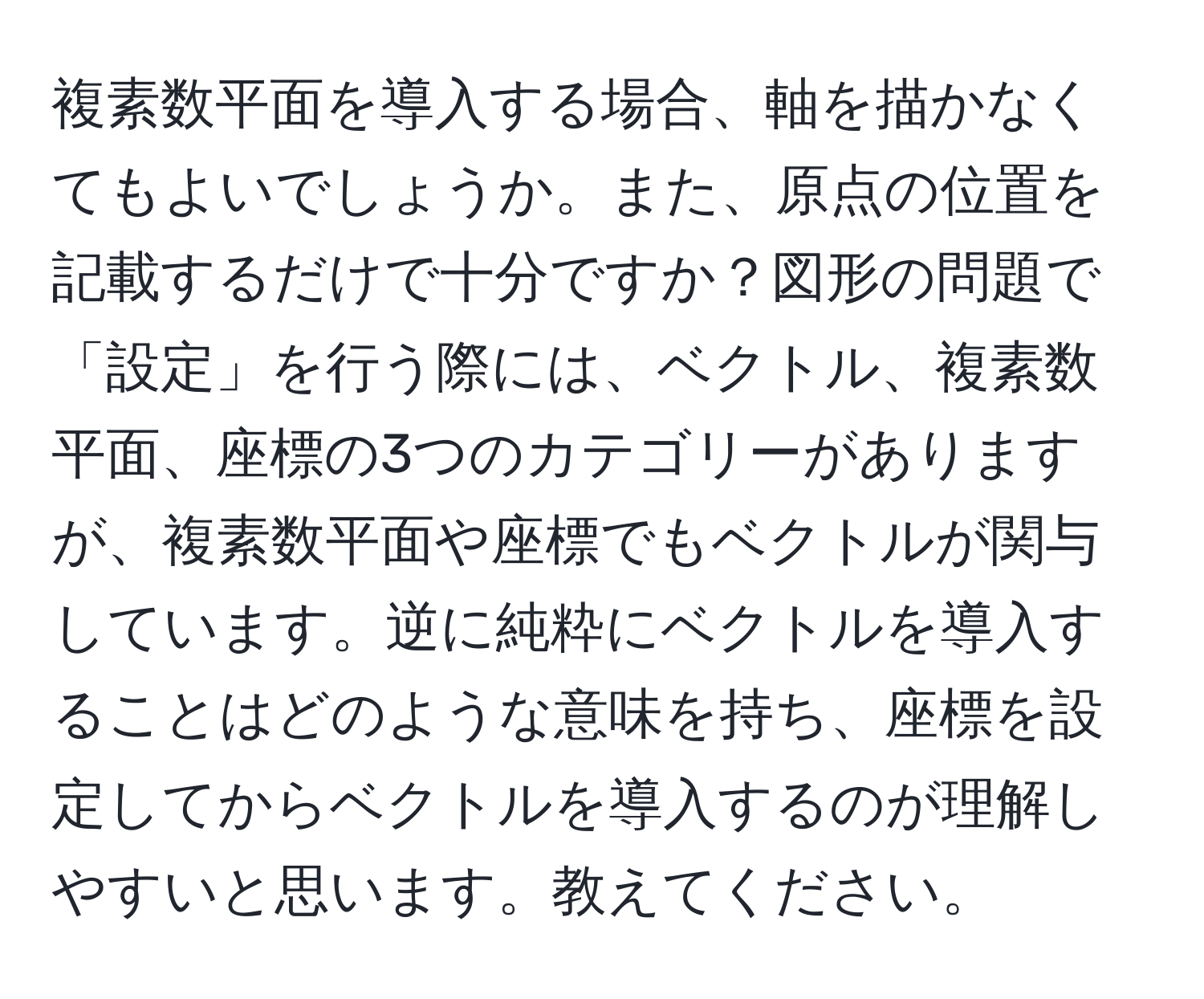 複素数平面を導入する場合、軸を描かなくてもよいでしょうか。また、原点の位置を記載するだけで十分ですか？図形の問題で「設定」を行う際には、ベクトル、複素数平面、座標の3つのカテゴリーがありますが、複素数平面や座標でもベクトルが関与しています。逆に純粋にベクトルを導入することはどのような意味を持ち、座標を設定してからベクトルを導入するのが理解しやすいと思います。教えてください。