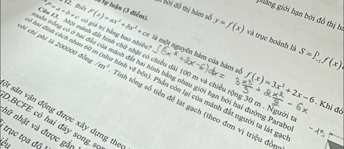 tự luận (3 điểm). 
phang giới hạn bởi đồ thị h 
1 bởi đồ thị hàm số y=f(x) và trục hoành là S=∈t _(-1)^1f(x)
u 13. Một mành đất hình chữ nhật có chiều dài 100 m và chiều rộng 30 m. Người P=a+b+c 2. Biết 
có giá trị bằng bao nhiêu?
F(x)=ax^3+bx^2+cx là một nguyên hàm của hàm sở f(x)=3x^2+2x-6
tồổn trồng có ở hai đầu của mảnh đất hai hình bằng nhau giới hạn bởi hai đường Para 
hai đinh cách nhau 60 m (như hình vẽ bên). Phần còn lại của mảnh đất người ta lát ga 
cới chỉ phí là 200000 đồn /m^2 Tinh tổng số tiền đề lát gạch (theo đơn vị triệu đồn 
. Khi đó 
t sân vận động được xây dựng the 
D.BCFE có hai đáy song số 
hữ nhật và được gắn 
trục tọa độ 
ểu