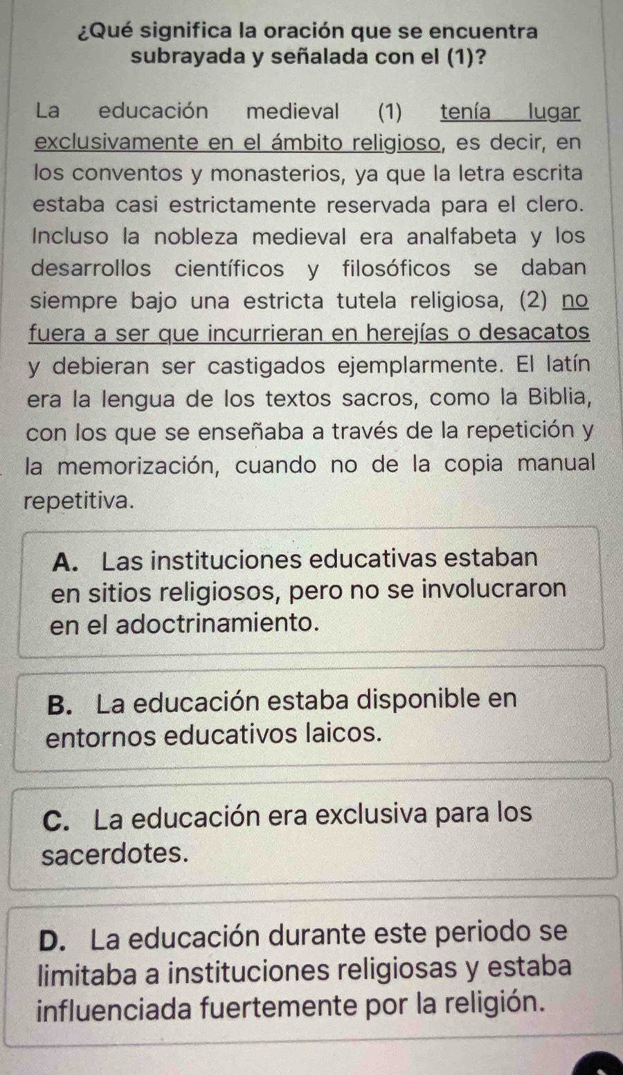 ¿Qué significa la oración que se encuentra
subrayada y señalada con el (1)?
La educación medieval (1) tenía lugar
exclusivamente en el ámbito religioso, es decir, en
los conventos y monasterios, ya que la letra escrita
estaba casi estrictamente reservada para el clero.
Incluso la nobleza medieval era analfabeta y los
desarrollos científicos y filosóficos se daban
siempre bajo una estricta tutela religiosa, (2) no
fuera a ser que incurrieran en herejías o desacatos
y debieran ser castigados ejemplarmente. El latín
era la lengua de los textos sacros, como la Biblia,
con los que se enseñaba a través de la repetición y
la memorización, cuando no de la copia manual
repetitiva.
A. Las instituciones educativas estaban
en sitios religiosos, pero no se involucraron
en el adoctrinamiento.
B. La educación estaba disponible en
entornos educativos laicos.
C. La educación era exclusiva para los
sacerdotes.
D. La educación durante este periodo se
limitaba a instituciones religiosas y estaba
influenciada fuertemente por la religión.