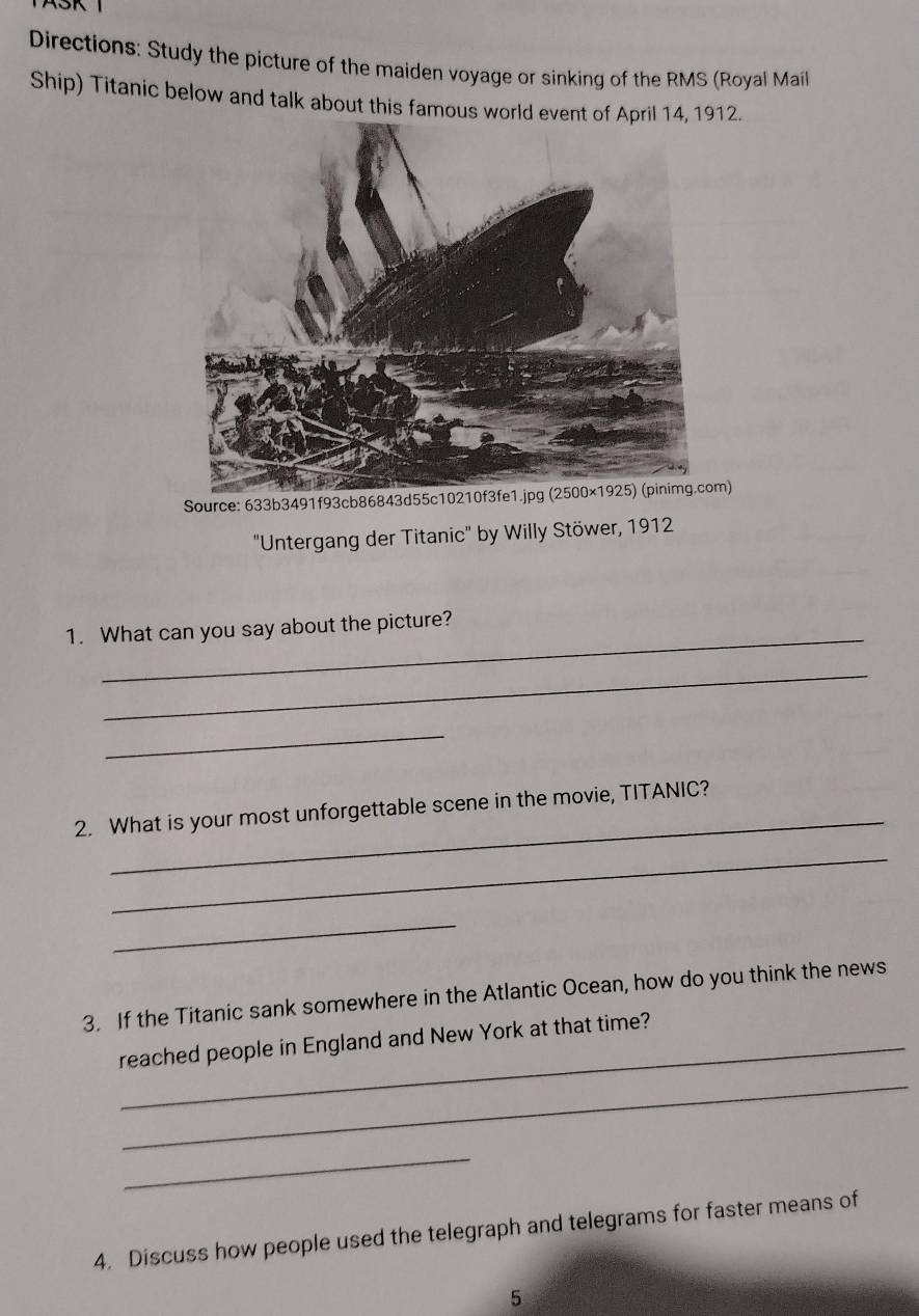 Directions: Study the picture of the maiden voyage or sinking of the RMS (Royal Mail 
Ship) Titanic below and talk about this famous world event of Aril 14, 1912. 
Source: 633b3491f93cb86843d55c10210f3fe1.jpg (2500×1925) (pinimg.com) 
"Untergang der Titanic" by Willy Stöwer, 1912 
_ 
1. What can you say about the picture? 
_ 
_ 
_ 
2. What is your most unforgettable scene in the movie, TITANIC? 
_ 
_ 
3. If the Titanic sank somewhere in the Atlantic Ocean, how do you think the news 
_reached people in England and New York at that time? 
_ 
_ 
4. Discuss how people used the telegraph and telegrams for faster means of 
5