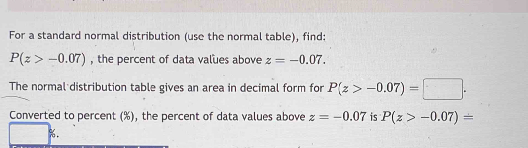 For a standard normal distribution (use the normal table), find:
P(z>-0.07) , the percent of data values above z=-0.07. 
The normal distribution table gives an area in decimal form for P(z>-0.07)=□. 
Converted to percent (%), the percent of data values above z=-0.07 is P(z>-0.07)=
%.