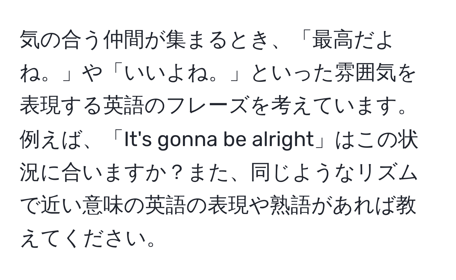 気の合う仲間が集まるとき、「最高だよね。」や「いいよね。」といった雰囲気を表現する英語のフレーズを考えています。例えば、「It's gonna be alright」はこの状況に合いますか？また、同じようなリズムで近い意味の英語の表現や熟語があれば教えてください。