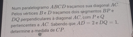 Num paralelogramo ABCD traçamos sua diagonal AC. 
Pelos vértices Be D traçamos dois segmentos BP e
DQ perpendiculares à diagonal AC, com P e Q
pertencentes a AC. Sabendo que AD=2 e DQ=1, 
determine a medida de CP.