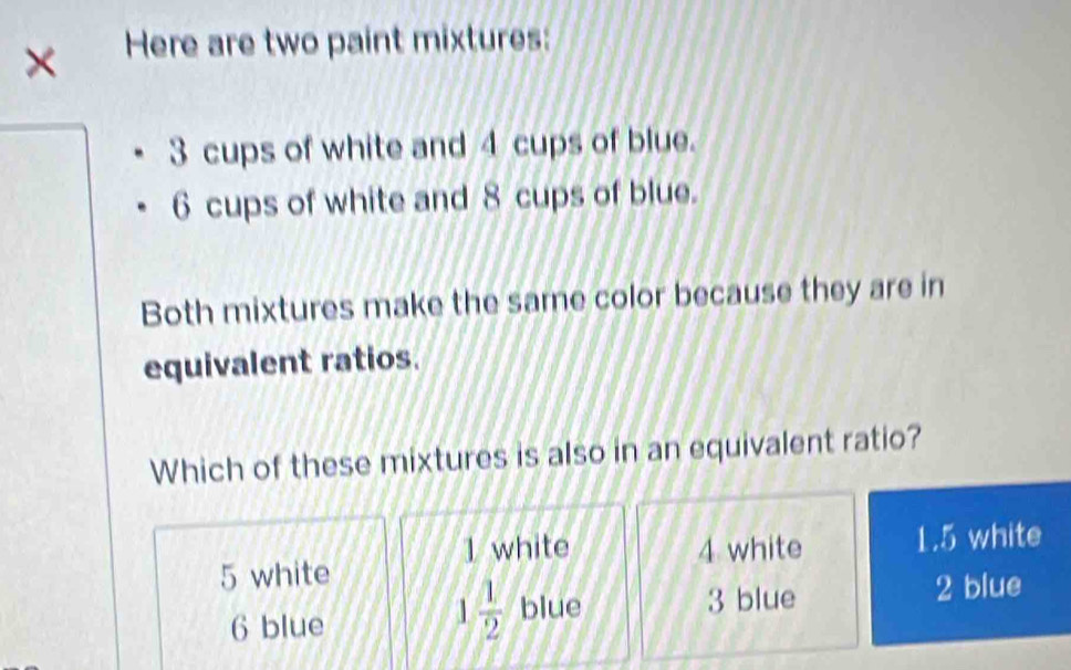 × Here are two paint mixtures:
3 cups of white and 4 cups of blue.
6 cups of white and 8 cups of blue.
Both mixtures make the same color because they are in
equivalent ratios.
Which of these mixtures is also in an equivalent ratio?
1 white
5 white 4 white 1.5 white
1 1/2  blue
6 blue 3 blue 2 blue