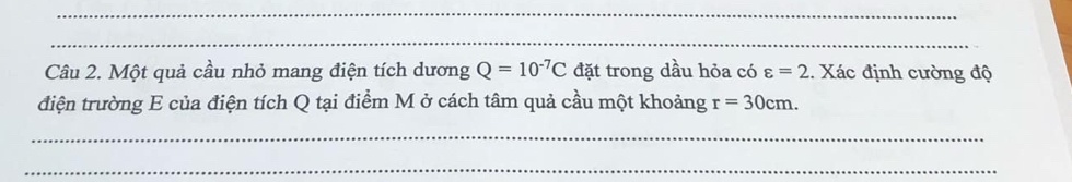 Một quả cầu nhỏ mang điện tích dương Q=10^(-7)C đặt trong dầu hỏa có varepsilon =2. Xác định cường độ 
điện trường E của điện tích Q tại điểm M ở cách tâm quả cầu một khoảng r=30cm. 
_ 
_