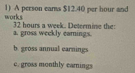 A person earns $12.40 per hour and 
works
32 hours a week. Determine the: 
a. gross weekly earnings. 
b. gross annual earnings 
c. gross monthly earnings