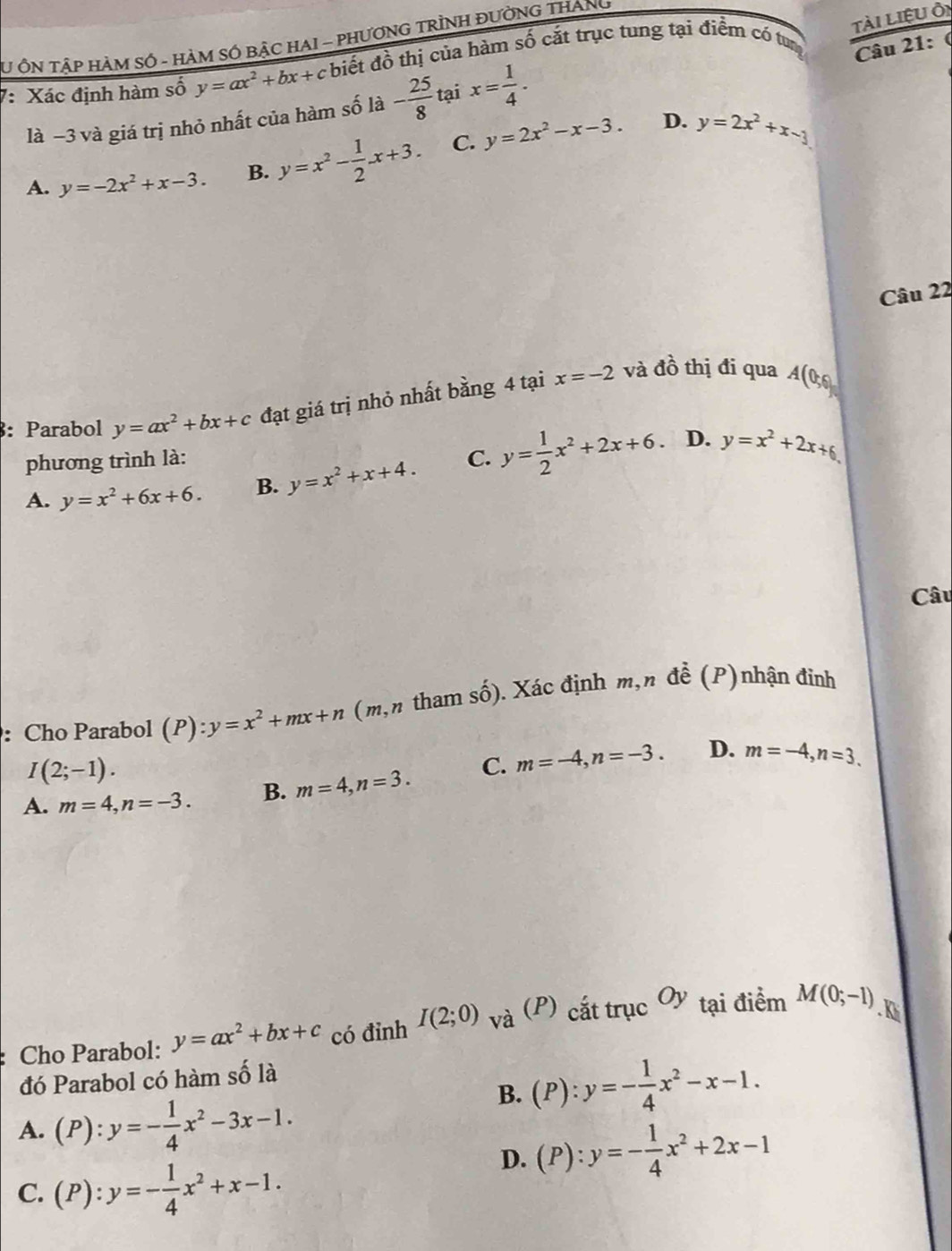 Tài liệu Ôi
SU ÔN TậP HàM SÓ - HÀM SÓ BậC HAI - PHƯƠNG TRÌNH ĐƯờNG THANg
7: Xác định hàm số y=ax^2+bx+c biết đồ thị của hàm số cắt trục tung tại điểm có tun
Câu 21: (
là −3 và giá trị nhỏ nhất của hàm số là - 25/8  tại x= 1/4 .
D.
A. y=-2x^2+x-3. B. y=x^2- 1/2 x+3. C. y=2x^2-x-3. y=2x^2+x-3
Câu 22
3: Parabol y=ax^2+bx+c đạt giá trị nhỏ nhất bằng 4 tại x=-2 và đồ thị đi qua A(0,6)
D.
phương trình là:
A. y=x^2+6x+6. B. y=x^2+x+4. C. y= 1/2 x^2+2x+6. y=x^2+2x+6
Câu
: Cho Parabol (P):y=x^2+mx+n (m,n tham shat O). Xác định m,n đề (P)nhận đỉnh
D.
I(2;-1).
A. m=4,n=-3. B. m=4,n=3. C. m=-4,n=-3. m=-4,n=3.
Cho Parabol: y=ax^2+bx+c có đỉnh I(2;0) và (P) cắt trục Oy tại điểm M(0;-1). K
đó Parabol có hàm số là
B. (P):y=- 1/4 x^2-x-1.
A. (P):y=- 1/4 x^2-3x-1.
D. (P):y=- 1/4 x^2+2x-1
C. (P):y=- 1/4 x^2+x-1.