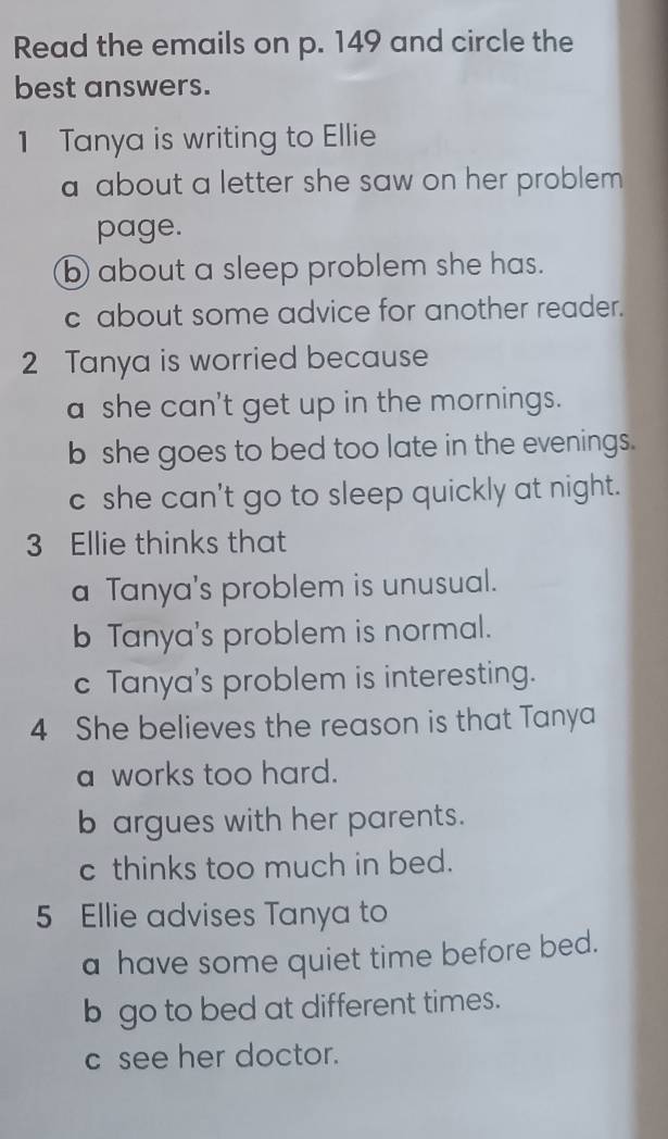 Read the emails on p. 149 and circle the
best answers.
1 Tanya is writing to Ellie
a about a letter she saw on her problem .
page.
b about a sleep problem she has.
c about some advice for another reader.
2 Tanya is worried because
a she can't get up in the mornings.
b she goes to bed too late in the evenings.
c she can't go to sleep quickly at night.
3 Ellie thinks that
a Tanya's problem is unusual.
b Tanya's problem is normal.
c Tanya's problem is interesting.
4 She believes the reason is that Tanya
a works too hard.
b argues with her parents.
c thinks too much in bed.
5 Ellie advises Tanya to
a have some quiet time before bed.
b go to bed at different times.
c see her doctor.