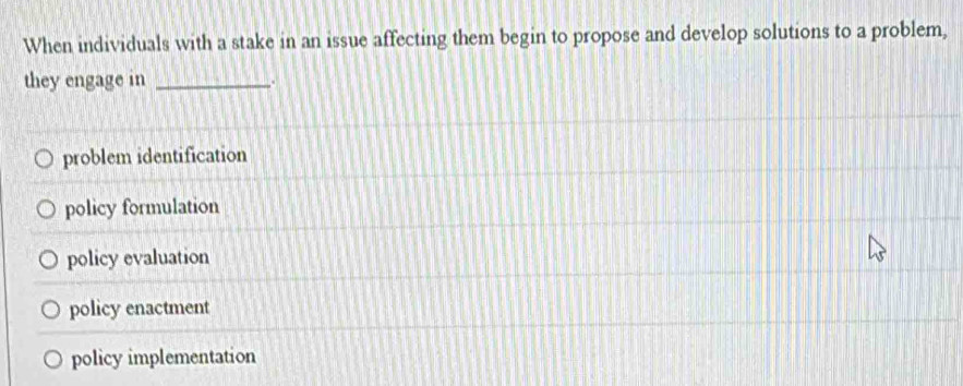 When individuals with a stake in an issue affecting them begin to propose and develop solutions to a problem,
they engage in _.
problem identification
policy formulation
policy evaluation
policy enactment
policy implementation